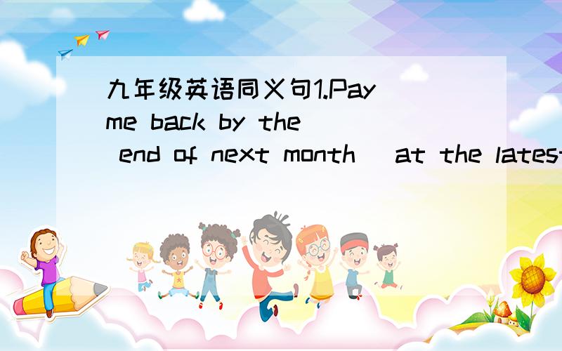 九年级英语同义句1.Pay me back by the end of next month (at the latest).2.Diana is the apple of her father's eye.