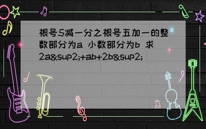 根号5减一分之根号五加一的整数部分为a 小数部分为b 求2a²+ab+2b²