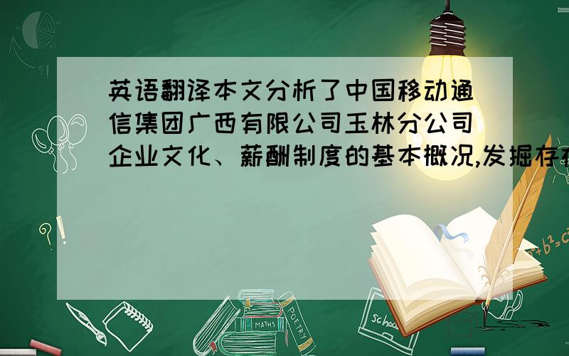 英语翻译本文分析了中国移动通信集团广西有限公司玉林分公司企业文化、薪酬制度的基本概况,发掘存在的问题,从实际出发,提出了适合公司战略和企业文化的工资制度改进建议,为促进企业