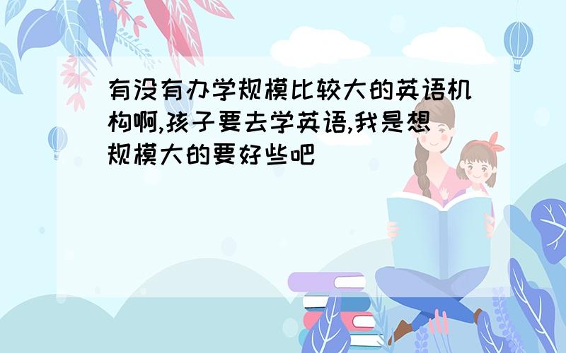 有没有办学规模比较大的英语机构啊,孩子要去学英语,我是想规模大的要好些吧