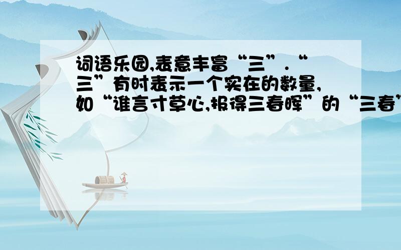 词语乐园,表意丰富“三”.“三”有时表示一个实在的数量,如“谁言寸草心,报得三春晖”的“三春”指春季的三个月；有时用来构成一些固定的说法,这时的数字是泛指,不表示实是数量,而且