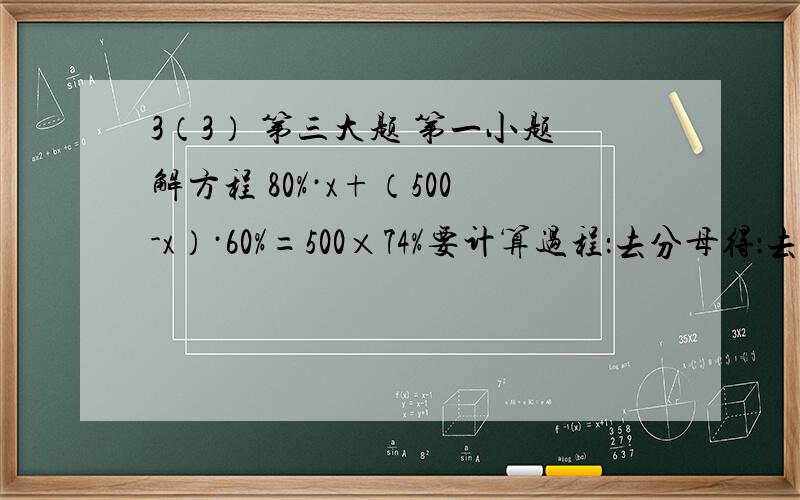 3（3） 第三大题 第一小题解方程 80%·x+（500-x）·60%=500×74%要计算过程：去分母得：去括号得：移项得：化简得：系数化1得：检验：把x= 代入原方程的左右两侧，左边=80%·x+（500-x）·60% 右边=