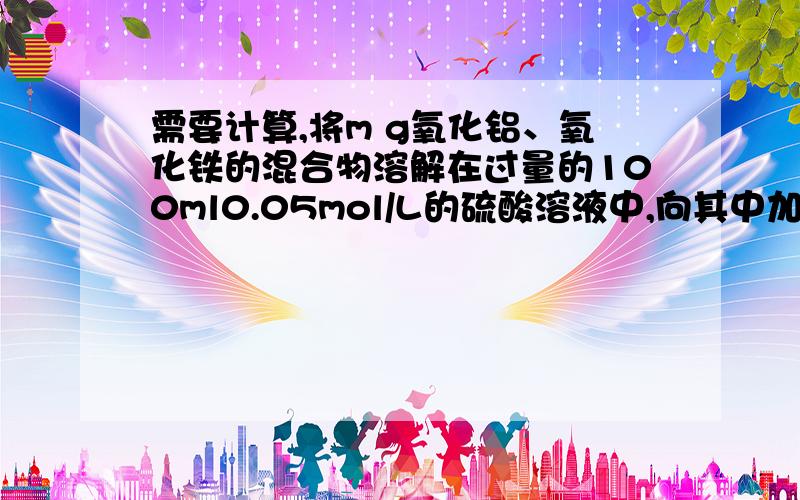 需要计算,将m g氧化铝、氧化铁的混合物溶解在过量的100ml0.05mol/L的硫酸溶液中,向其中加入氢氧化钠溶液,使三价铁离子、铝离子刚好全部转化为沉淀,用去氢氧化钠溶液100ml,氢氧化钠溶液的物