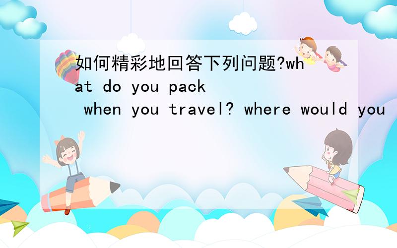 如何精彩地回答下列问题?what do you pack when you travel? where would you like to go some day? what are some popular styles?How do you describe your style of clothing?How did you act as a kid?