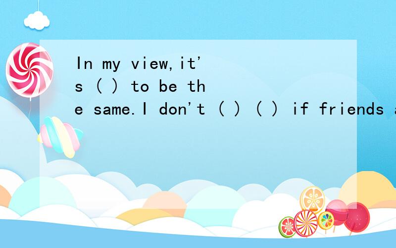 In my view,it's ( ) to be the same.I don't ( ) ( ) if friends are the same as me or different.