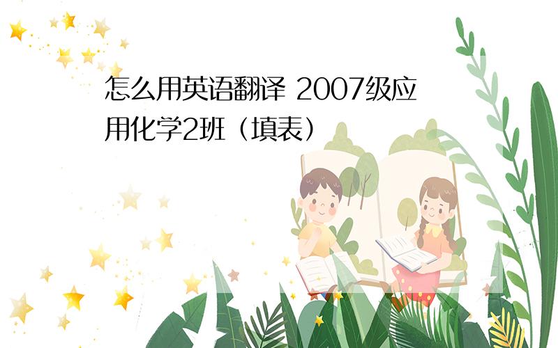 怎么用英语翻译 2007级应用化学2班（填表）