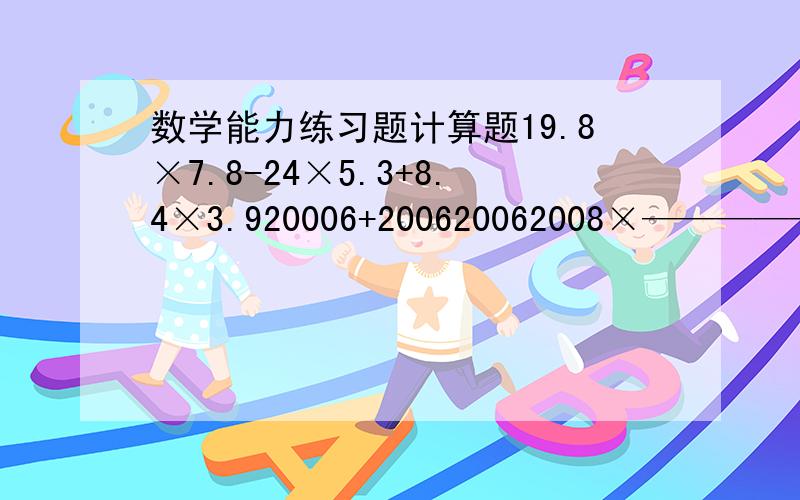 数学能力练习题计算题19.8×7.8-24×5.3+8.4×3.920006+200620062008×———————2008+20082008列式计算A、B两辆汽车同时从甲、乙两地相对开出,A车行至离甲地16km处停车,B车行至离乙地14km处停车,这是