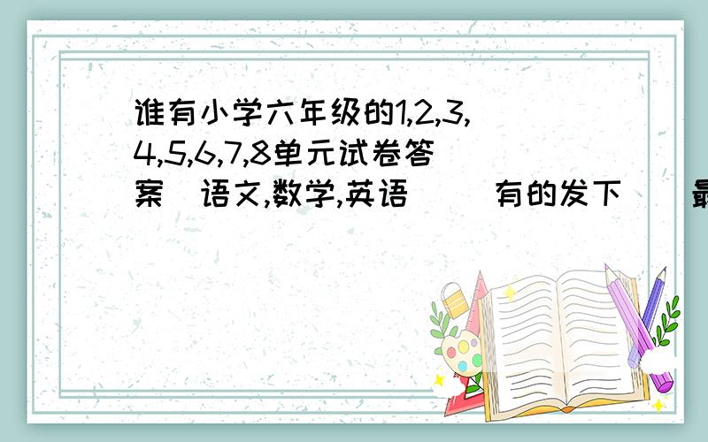 谁有小学六年级的1,2,3,4,5,6,7,8单元试卷答案(语文,数学,英语)   有的发下  (最好是人材教版)   谢谢谁知道的最多   偶给他100分!最好有期中,期末的       给最多加100分