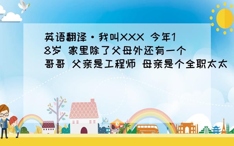 英语翻译·我叫XXX 今年18岁 家里除了父母外还有一个哥哥 父亲是工程师 母亲是个全职太太 哥哥是汽车销售顾问 很高心认识大家 我的业余时间：打篮球 上网 听歌 ...希望能和大家好好相处