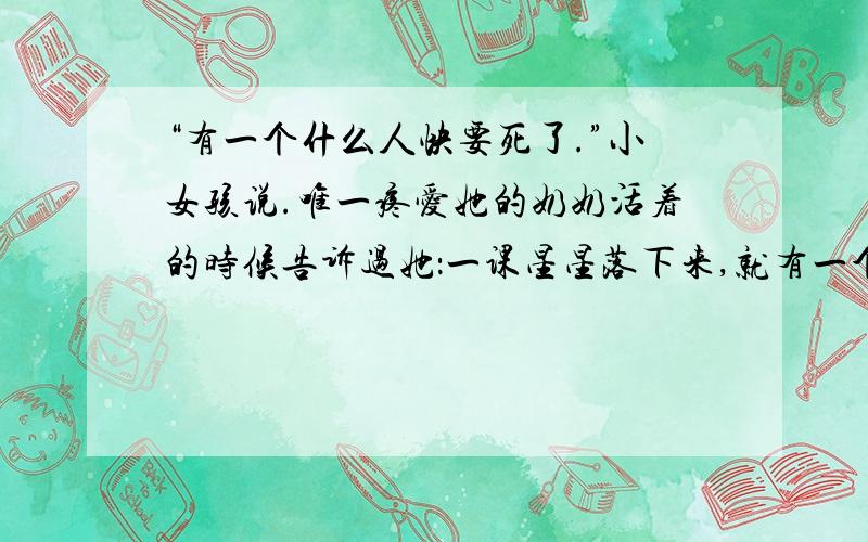 “有一个什么人快要死了.”小女孩说.唯一疼爱她的奶奶活着的时候告诉过她：一课星星落下来,就有一个灵（和上面接着）魂要到上帝那儿去了.这句话不仅起到了过度作用,还--------------------