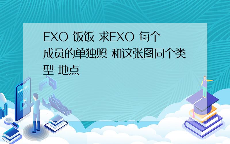 EXO 饭饭 求EXO 每个成员的单独照 和这张图同个类型 地点