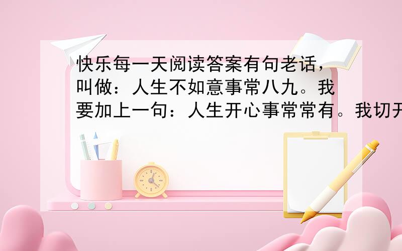 快乐每一天阅读答案有句老话，叫做：人生不如意事常八九。我要加上一句：人生开心事常常有。我切开一只咸鸭蛋，有油！太棒了。我想起有一日，一群小学生记者来采访我，想听我讲讲