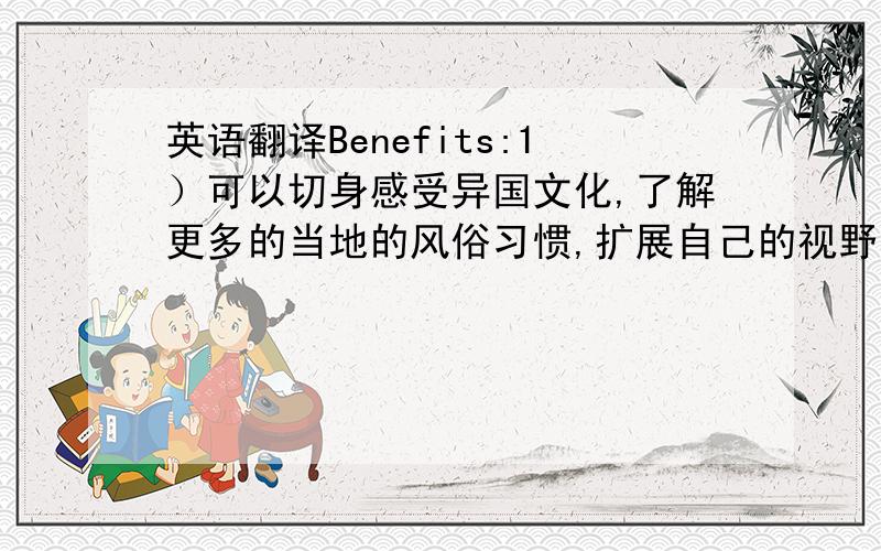 英语翻译Benefits:1）可以切身感受异国文化,了解更多的当地的风俗习惯,扩展自己的视野,增长见识,并对该国重新评价和定位.2）放松心情,减轻工作生活压力 .舒展自己的内心,理解生命的意义.H