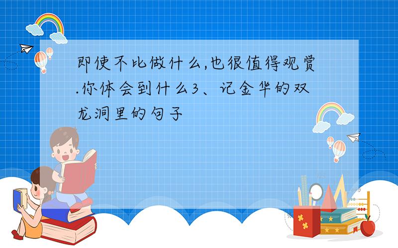 即使不比做什么,也很值得观赏.你体会到什么3、记金华的双龙洞里的句子