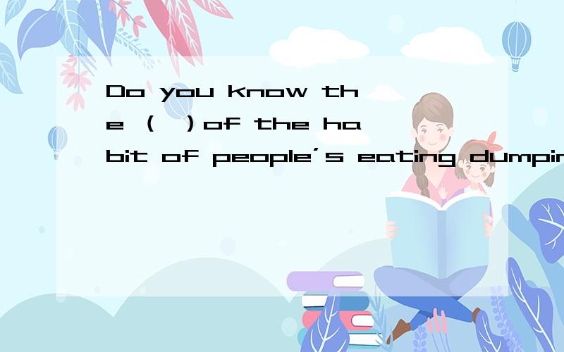 Do you know the （ ）of the habit of people’s eating dumpings?A.origin B.beginningC.birthD.all above答案上写的是 D 我觉得A放进去也很通啊?