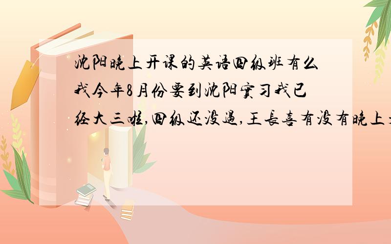 沈阳晚上开课的英语四级班有么我今年8月份要到沈阳实习我已经大三啦,四级还没过,王长喜有没有晚上开课的四级班啊!我超急的!