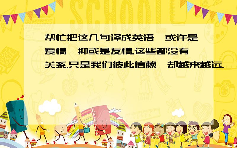 帮忙把这几句译成英语,或许是爱情,抑或是友情.这些都没有关系.只是我们彼此信赖,却越来越远.