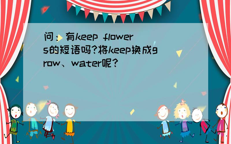 问：有keep flowers的短语吗?将keep换成grow、water呢?