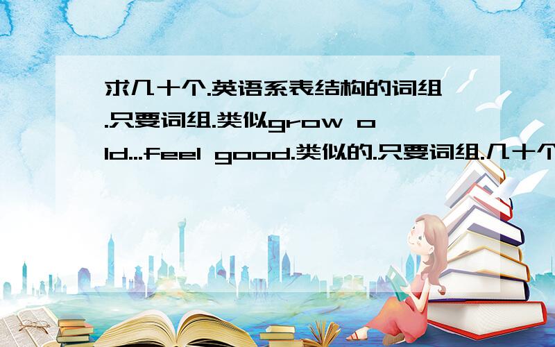 求几十个.英语系表结构的词组.只要词组.类似grow old...feel good.类似的.只要词组.几十个.求啊.