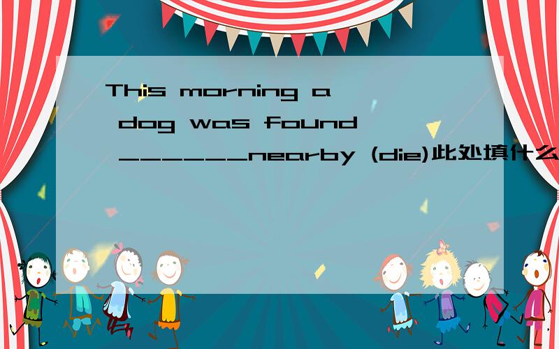 This morning a dog was found ______nearby (die)此处填什么?做什么句子成分?是不是sb found sb do sth或to do 改成被动语态时要加一个to?