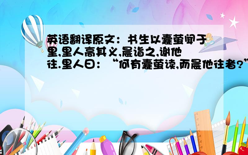 英语翻译原文：书生以囊萤闻于里,里人高其义,晨诣之,谢他往.里人曰：“何有囊萤读,而晨他往者?”谢曰：“无他,以捕萤往,晡旦归矣.”今天下之所高必其囊萤者；令书生白日下帷,孰诣之哉