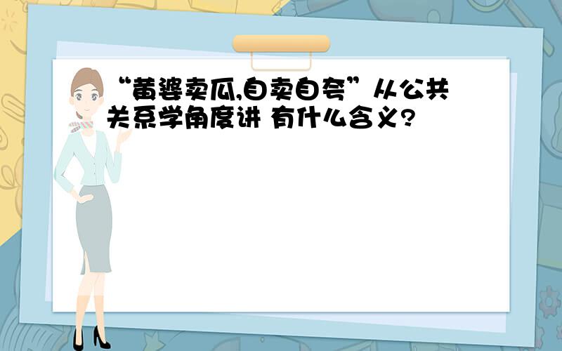 “黄婆卖瓜,自卖自夸”从公共关系学角度讲 有什么含义?