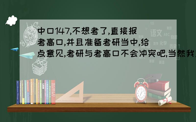 中口147,不想考了,直接报考高口,并且准备考研当中,给点意见,考研与考高口不会冲突吧,当然我主要是考研