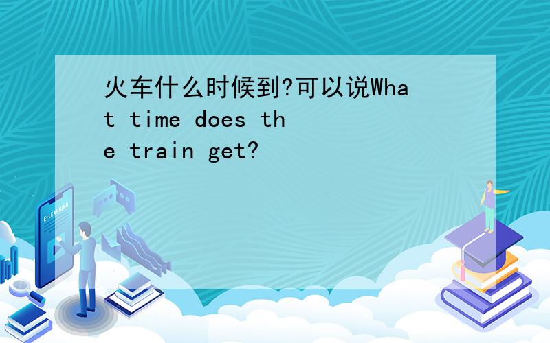 火车什么时候到?可以说What time does the train get?