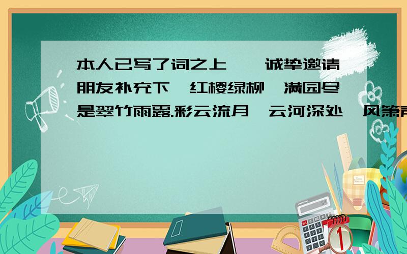 本人已写了词之上阕,诚挚邀请朋友补充下阕红樱绿柳,满园尽是翠竹雨露.彩云流月,云河深处,风箫声动人家.留恋间,千转涟光水波碧,百鸟鸣啼俏朱颜.叶黛弥散,殷花纷飞,不知时已暮.