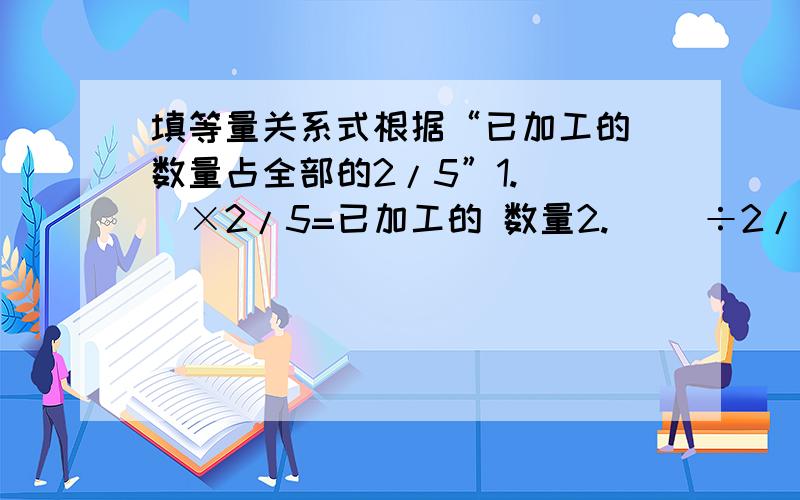 填等量关系式根据“已加工的 数量占全部的2/5”1.（ ）×2/5=已加工的 数量2.（ ）÷2/5=（ ）3.（ ）×（1-2/5）=（ ）4.（ ）÷（1-2/5）=（ ）