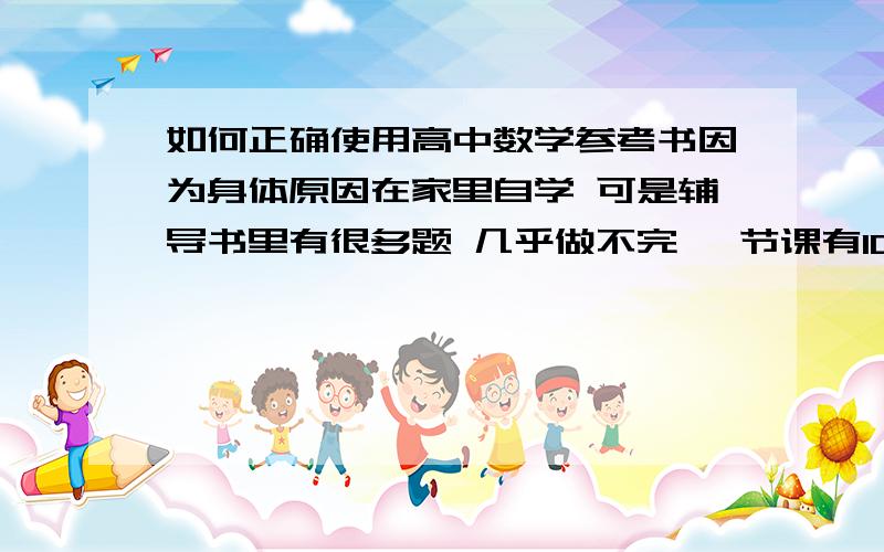 如何正确使用高中数学参考书因为身体原因在家里自学 可是辅导书里有很多题 几乎做不完 一节课有10页的题 每一道都应该做吗 正确的方法是什么由于sleepinglord跟我聊了很多学习方法 大家