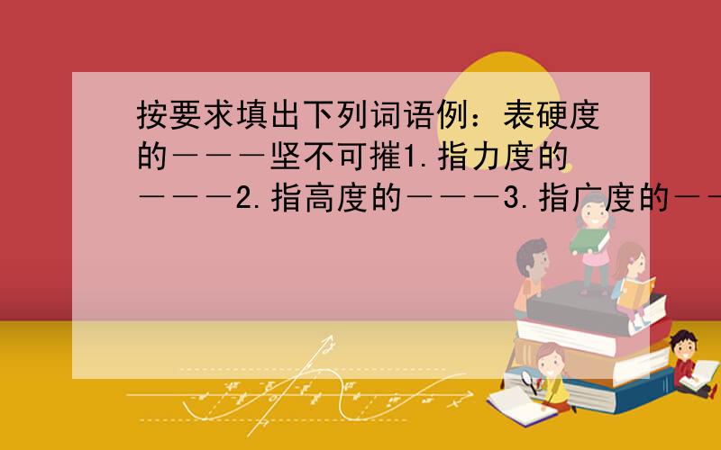 按要求填出下列词语例：表硬度的－－－坚不可摧1.指力度的－－－2.指高度的－－－3.指广度的－－－4.指速度的－－－5.指密度的－－－6.指深度的－－－