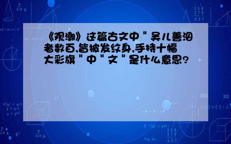 《观潮》这篇古文中＂吴儿善泅者数百,皆披发纹身,手持十幅大彩旗＂中＂文＂是什么意思?