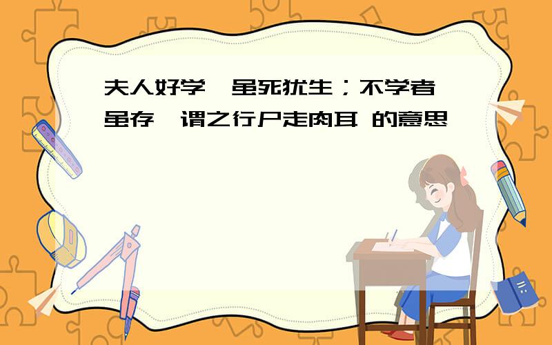 夫人好学,虽死犹生；不学者,虽存,谓之行尸走肉耳 的意思