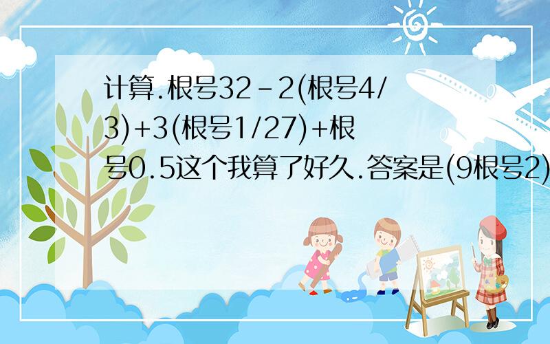 计算.根号32-2(根号4/3)+3(根号1/27)+根号0.5这个我算了好久.答案是(9根号2)/2-根号3.不对发下过程.对的说一下.麻烦你了.