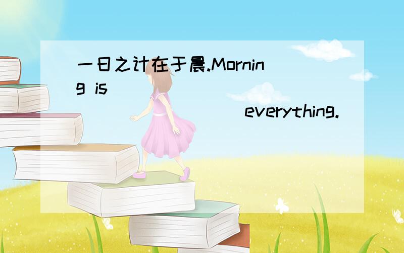 一日之计在于晨.Morning is ____ ____ ____ ____everything.