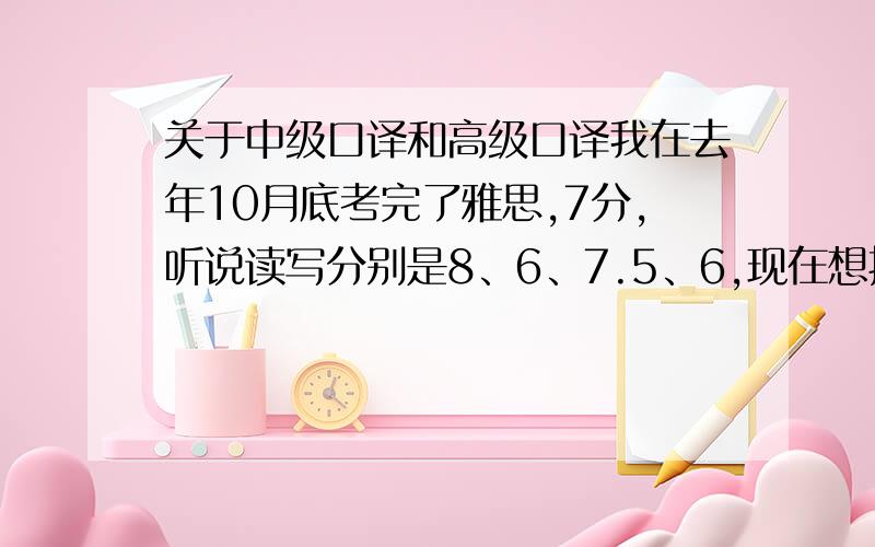 关于中级口译和高级口译我在去年10月底考完了雅思,7分,听说读写分别是8、6、7.5、6,现在想报考口译,我是该报中口还是高口?考过的几率有多大?