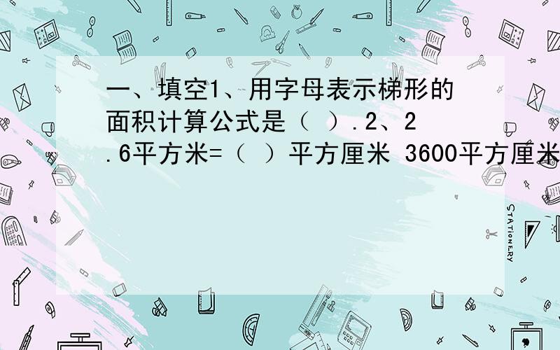 一、填空1、用字母表示梯形的面积计算公式是（ ）.2、2.6平方米=（ ）平方厘米 3600平方厘米=（ ）平方厘米3、一个平行四边形,底是12m,高是8m,与它等底等高的三角形的面积是（ ）m2.4、一个