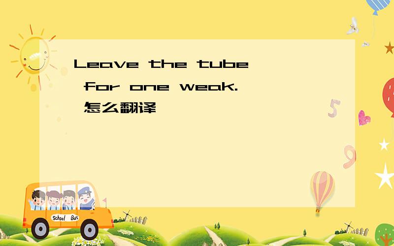 Leave the tube for one weak. 怎么翻译