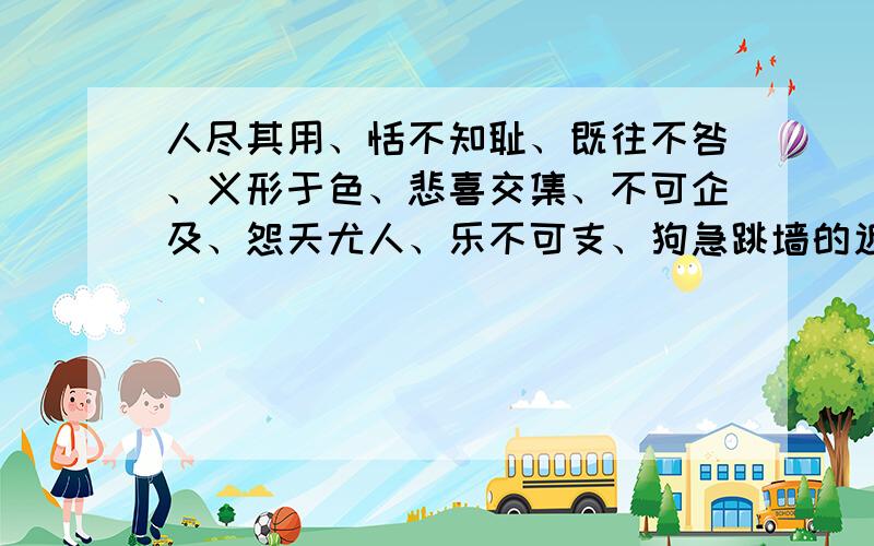 人尽其用、恬不知耻、既往不咎、义形于色、悲喜交集、不可企及、怨天尤人、乐不可支、狗急跳墙的近反义词急用,,知道几个就写几个