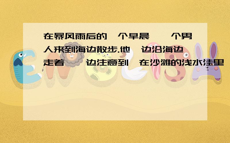 在暴风雨后的一个早晨,一个男人来到海边散步.他一边沿海边走着,一边注意到,在沙滩的浅水洼里,有许多被昨夜的暴风雨卷上岸来的小鱼.它们被困在浅水洼里,回不了大海了,虽然近在咫尺.被