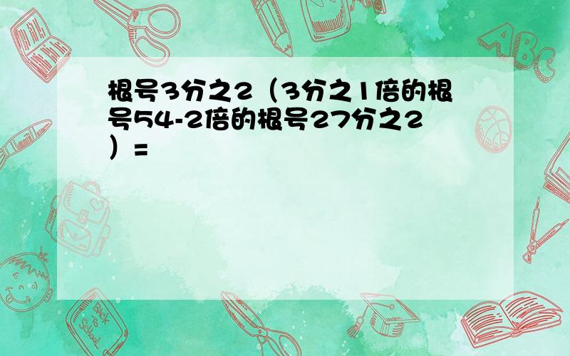 根号3分之2（3分之1倍的根号54-2倍的根号27分之2）=