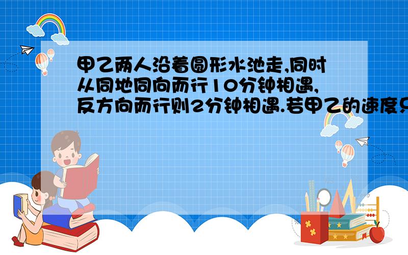 甲乙两人沿着圆形水池走,同时从同地同向而行10分钟相遇,反方向而行则2分钟相遇.若甲乙的速度只差是30米,求两人的速度