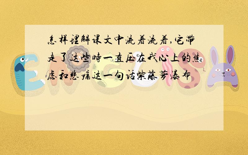 怎样理解课文中流着流着,它带走了这些时一直压在我心上的焦虑和悲痛这一句话紫藤萝瀑布