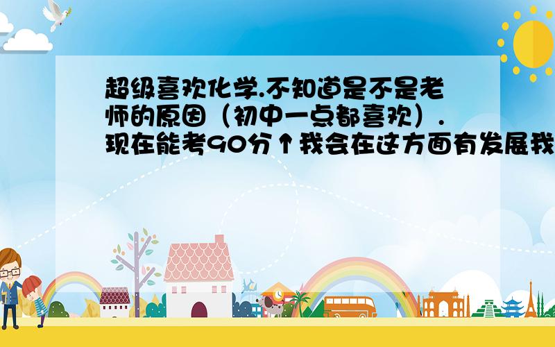 超级喜欢化学.不知道是不是老师的原因（初中一点都喜欢）.现在能考90分↑我会在这方面有发展我还喜欢数学,有时还在别的课上写这两门作业- 我每天都朝这两个老师那跑,他们会嫌我烦吗-