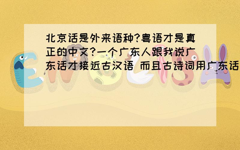 北京话是外来语种?粤语才是真正的中文?一个广东人跟我说广东话才接近古汉语 而且古诗词用广东话读特别顺 北京话只是外来语种.困惑了.