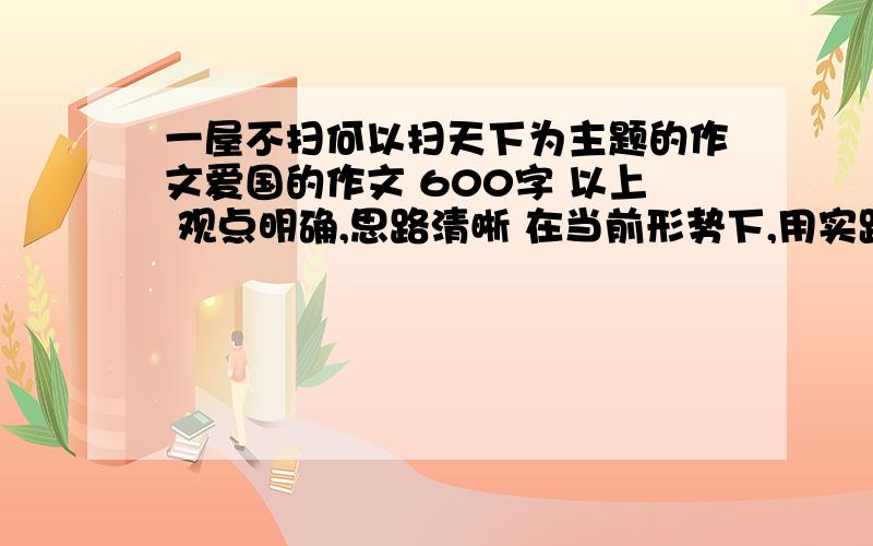 一屋不扫何以扫天下为主题的作文爱国的作文 600字 以上 观点明确,思路清晰 在当前形势下,用实践行动做最好的自己,从自我做起,从一点一滴的小事做起.遵守社会公德和国家法律.