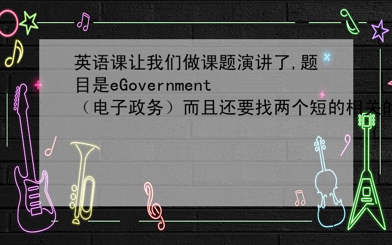 英语课让我们做课题演讲了,题目是eGovernment （电子政务）而且还要找两个短的相关的英文视频还要用ppt的形式演讲介绍主题,其他的都弄好了 ,唯独缺少两个英文的视频呀 怎么也找不到 在这