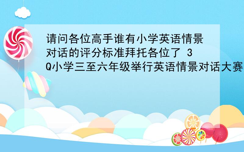 请问各位高手谁有小学英语情景对话的评分标准拜托各位了 3Q小学三至六年级举行英语情景对话大赛,和提出一些适合的英语情景,即兴的题目可以.