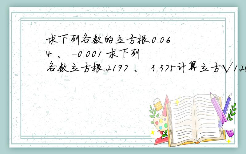 求下列各数的立方根.0.064 、 -0.001 求下列各数立方根.2197 、-3.375计算立方√125 、 立方√27 、 立方√27分之125